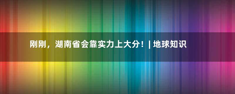 刚刚，湖南省会靠实力上大分！| 地球知识局